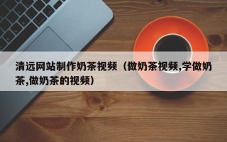 北流清远网站制作奶茶视频（做奶茶视频,学做奶茶,做奶茶的视频）