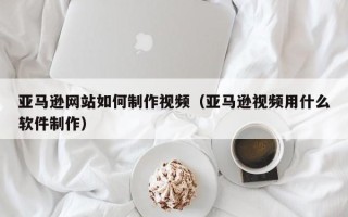 北流亚马逊网站如何制作视频（亚马逊视频用什么软件制作）